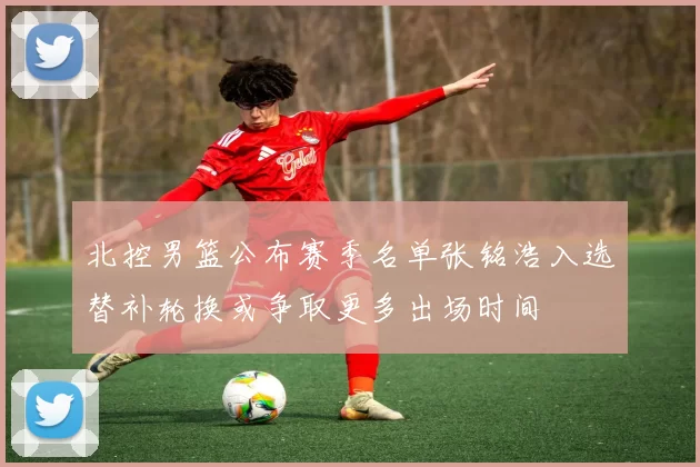 北控男篮公布赛季名单张铭浩入选替补轮换或争取更多出场时间