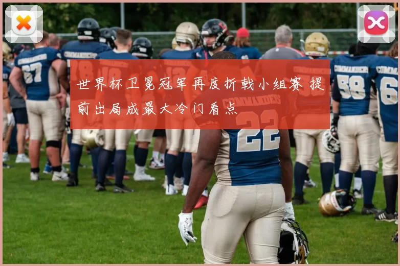 世界杯卫冕冠军再度折戟小组赛 提前出局成最大冷门看点