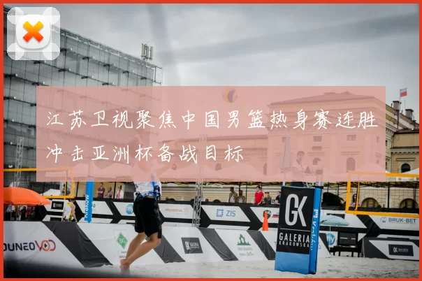 江苏卫视聚焦中国男篮热身赛连胜冲击亚洲杯备战目标