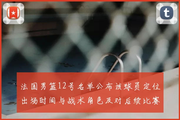 法国男篮12号名单公布该球员定位出场时间与战术角色及对后续比赛影响