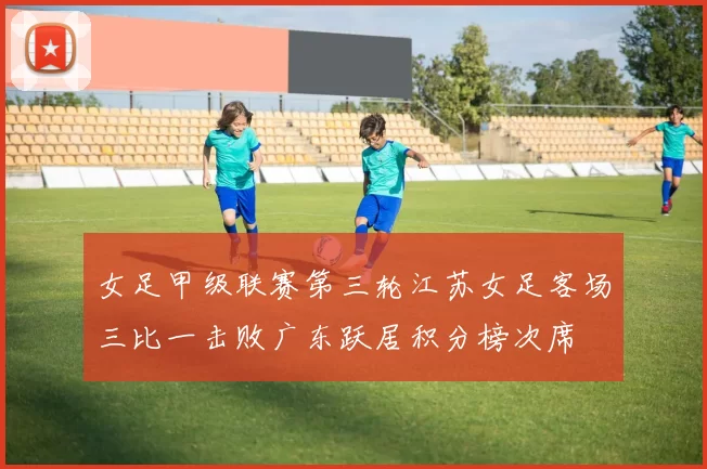 女足甲级联赛第三轮江苏女足客场三比一击败广东跃居积分榜次席