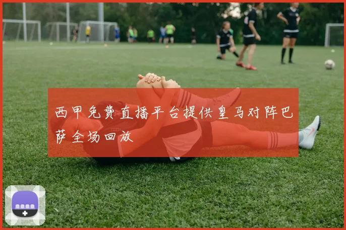 西甲免费直播平台提供皇马对阵巴萨全场回放