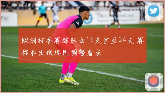 欧洲杯参赛球队由16支扩至24支 赛程和出线规则调整看点