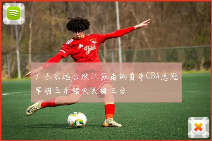 广东宏远击败江苏南钢首夺CBA总冠军胡卫东错失关键三分