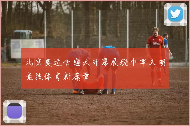 北京奥运会盛大开幕展现中华文明竞技体育新篇章