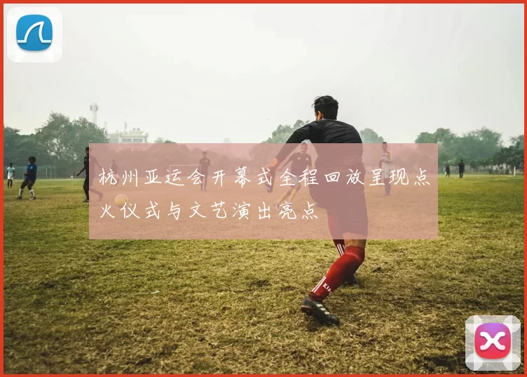 杭州亚运会开幕式全程回放呈现点火仪式与文艺演出亮点