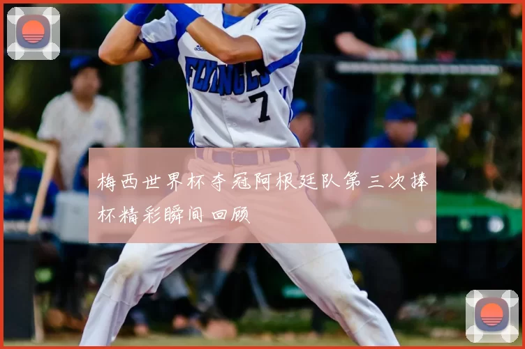 梅西世界杯夺冠阿根廷队第三次捧杯精彩瞬间回顾