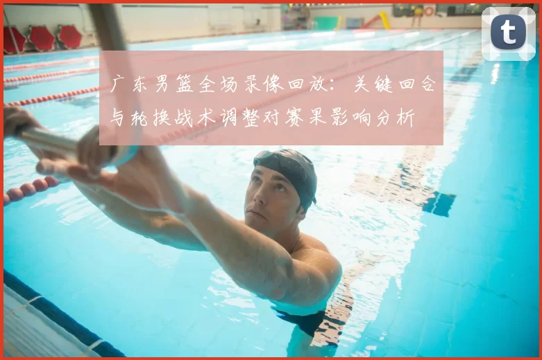 广东男篮全场录像回放：关键回合与轮换战术调整对赛果影响分析