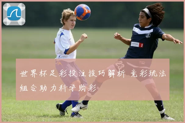 世界杯足彩投注技巧解析 竞彩玩法组合助力科学购彩