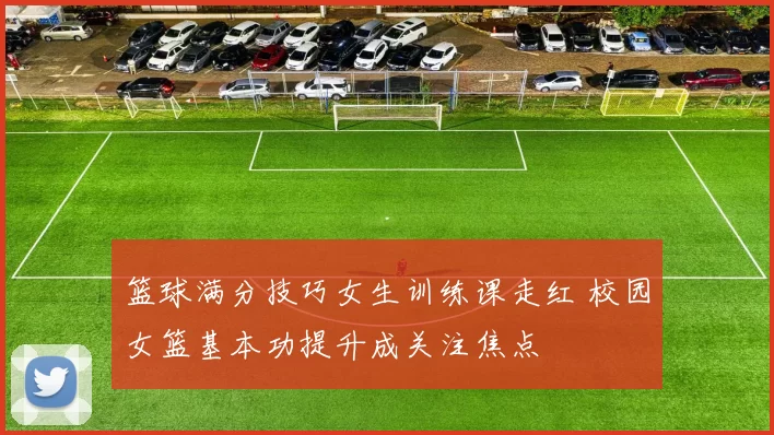 篮球满分技巧女生训练课走红 校园女篮基本功提升成关注焦点