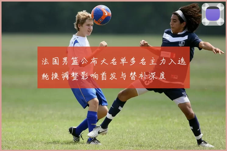 法国男篮公布大名单多名主力入选轮换调整影响首发与替补深度