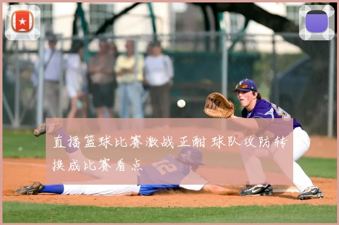 直播篮球比赛激战正酣 球队攻防转换成比赛看点