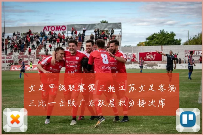 女足甲级联赛第三轮江苏女足客场三比一击败广东跃居积分榜次席