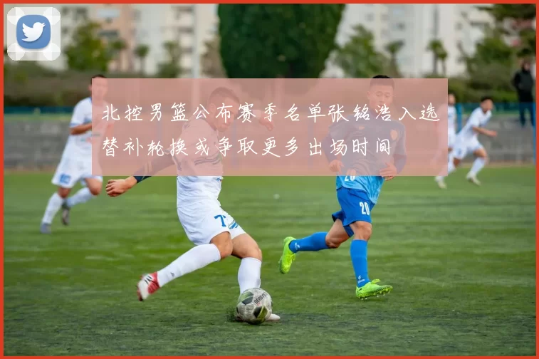 北控男篮公布赛季名单张铭浩入选替补轮换或争取更多出场时间