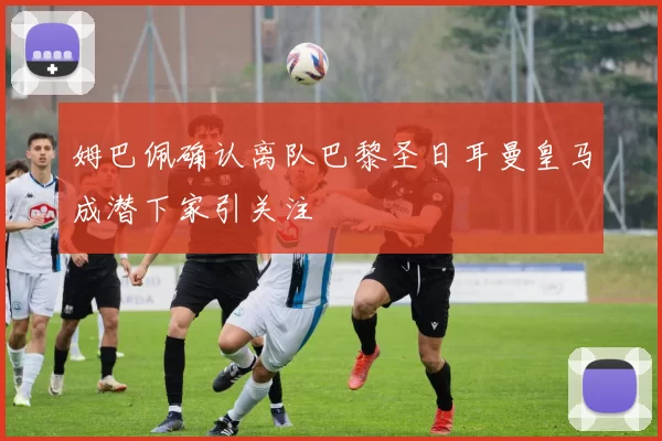 姆巴佩确认离队巴黎圣日耳曼皇马成潜下家引关注