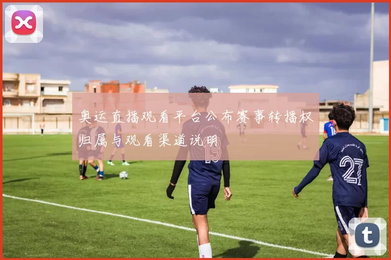 奥运直播观看平台公布赛事转播权归属与观看渠道说明