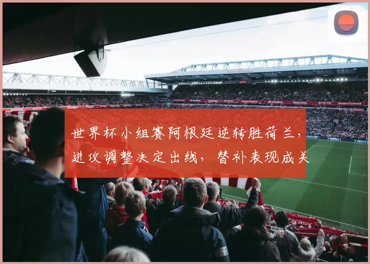 世界杯小组赛阿根廷逆转胜荷兰,进攻调整决定出线,替补表现成关注点