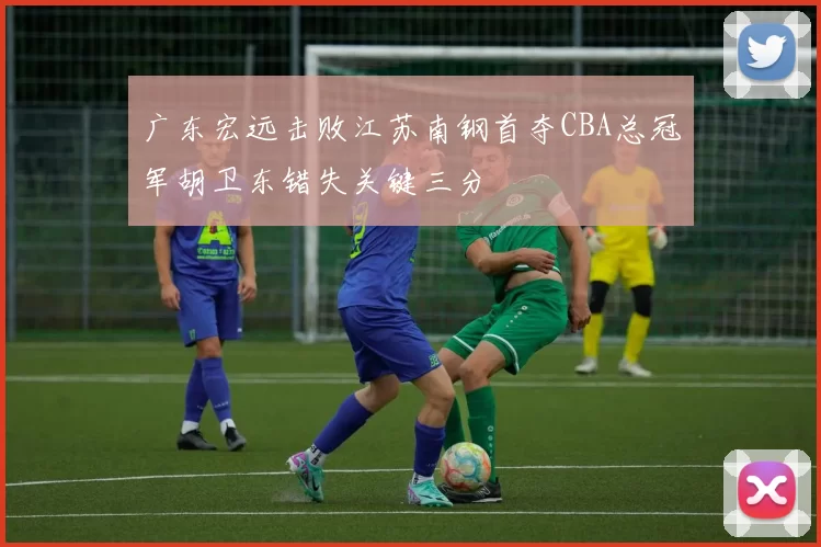 广东宏远击败江苏南钢首夺CBA总冠军胡卫东错失关键三分