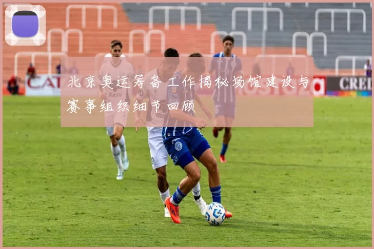 北京奥运筹备工作揭秘场馆建设与赛事组织细节回顾