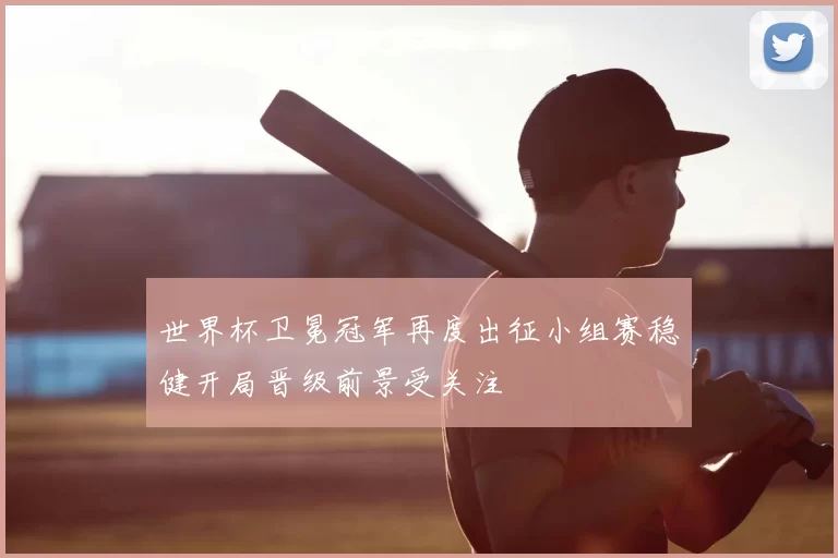 世界杯卫冕冠军再度出征小组赛稳健开局晋级前景受关注