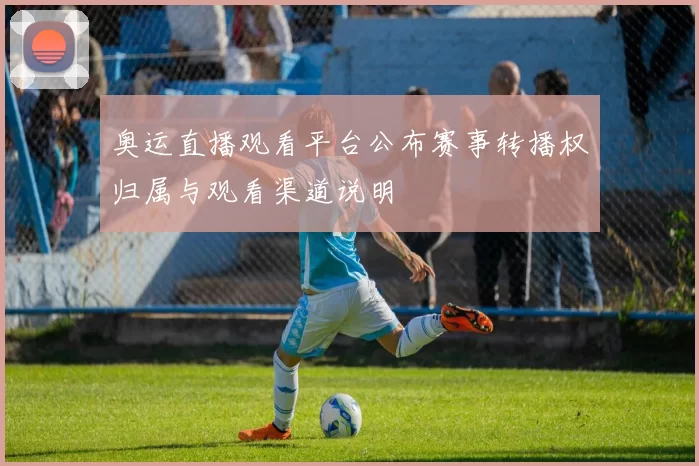 奥运直播观看平台公布赛事转播权归属与观看渠道说明