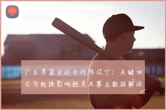 广东男篮全运会对阵辽宁：关键回合与轮换影响胜负及赛后数据解读