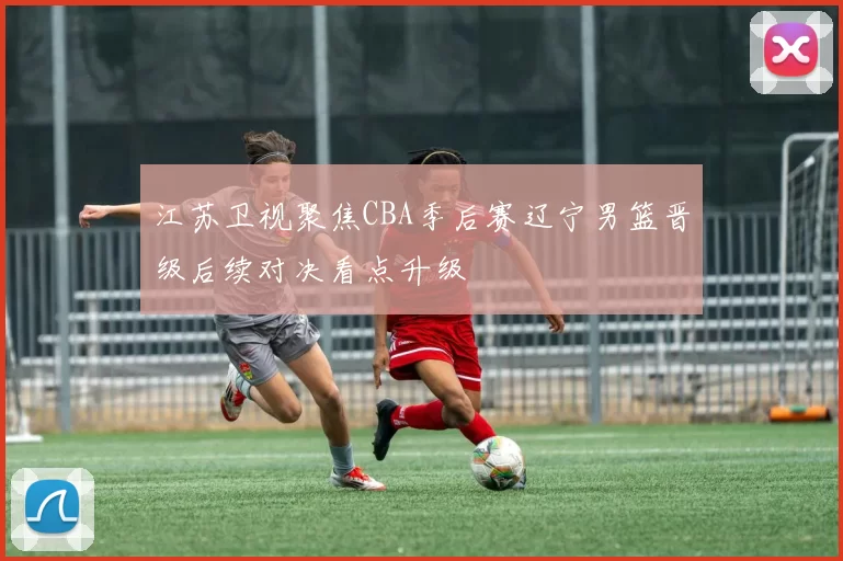 江苏卫视聚焦CBA季后赛辽宁男篮晋级后续对决看点升级
