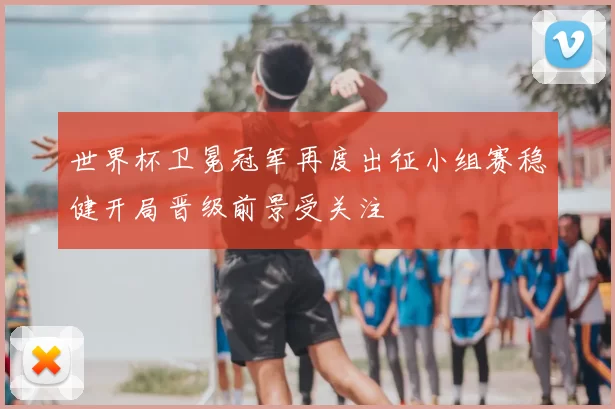 世界杯卫冕冠军再度出征小组赛稳健开局晋级前景受关注